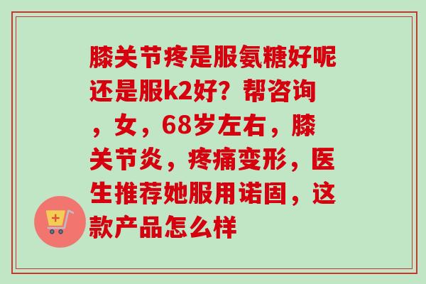 膝关节疼是服氨糖好呢还是服k2好？帮咨询，女，68岁左右，膝关节炎，疼痛变形，医生推荐她服用诺固，这款产品怎么样