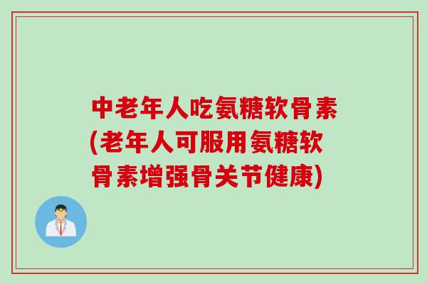 中老年人吃氨糖软骨素(老年人可服用氨糖软骨素增强骨关节健康)