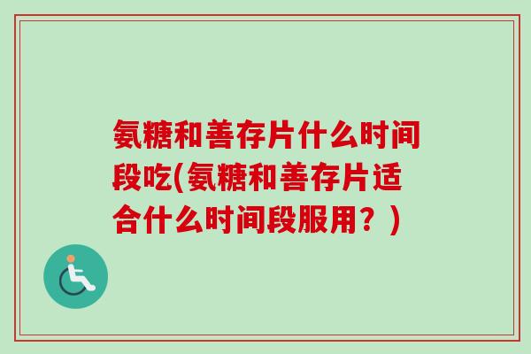 氨糖和善存片什么时间段吃(氨糖和善存片适合什么时间段服用？)