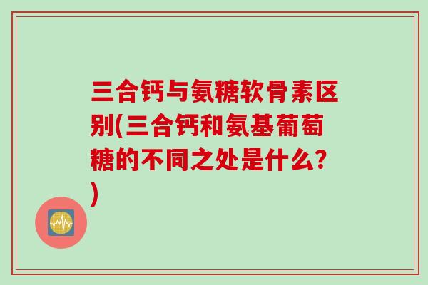 三合钙与氨糖软骨素区别(三合钙和氨基葡萄糖的不同之处是什么？)
