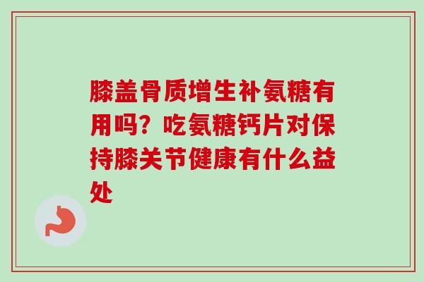 膝盖骨质增生补氨糖有用吗？吃氨糖钙片对保持膝关节健康有什么益处
