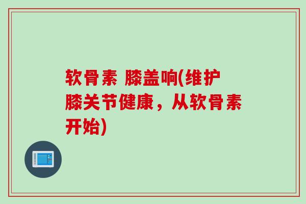 软骨素 膝盖响(维护膝关节健康，从软骨素开始)