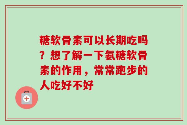 糖软骨素可以长期吃吗？想了解一下氨糖软骨素的作用，常常跑步的人吃好不好
