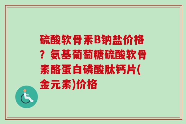 硫酸软骨素B钠盐价格？氨基葡萄糖硫酸软骨素酪蛋白磷酸肽钙片(金元素)价格