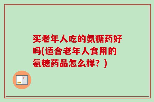 买老年人吃的氨糖药好吗(适合老年人食用的氨糖药品怎么样？)