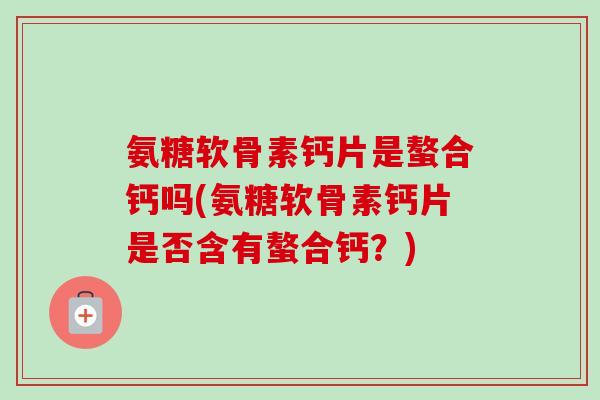 氨糖软骨素钙片是螯合钙吗(氨糖软骨素钙片是否含有螯合钙？)