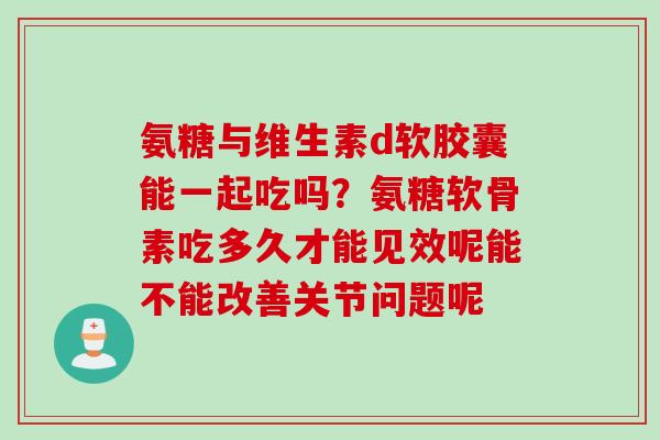 氨糖与维生素d软胶囊能一起吃吗？氨糖软骨素吃多久才能见效呢能不能改善关节问题呢