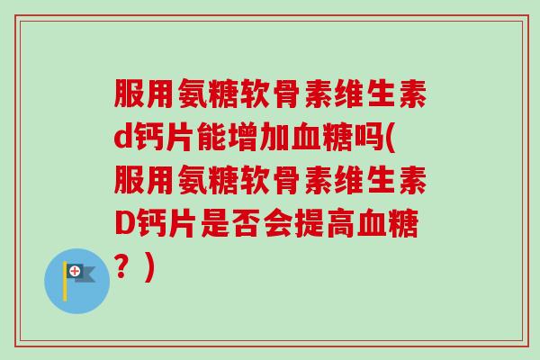 服用氨糖软骨素维生素d钙片能增加血糖吗(服用氨糖软骨素维生素D钙片是否会提高血糖？)