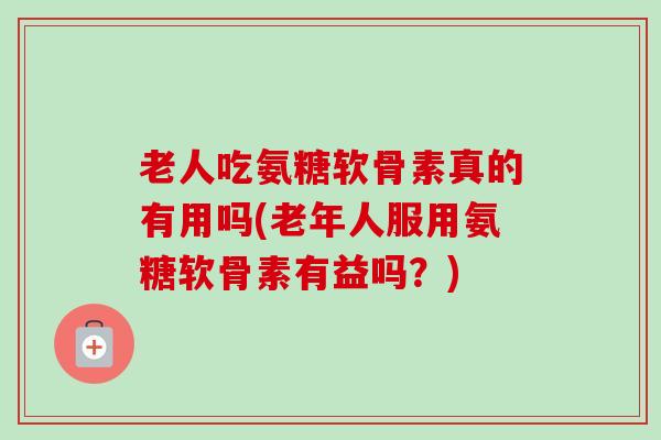 老人吃氨糖软骨素真的有用吗(老年人服用氨糖软骨素有益吗?) 老人吃氨糖软骨素真的有用吗(老年人服用氨糖软骨素有益吗?)