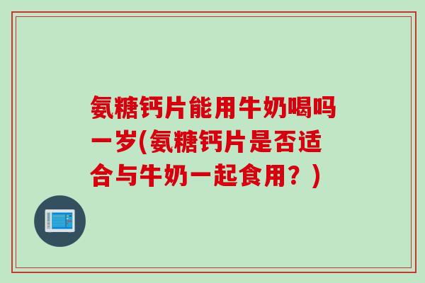 氨糖钙片能用牛奶喝吗一岁(氨糖钙片是否适合与牛奶一起食用？)