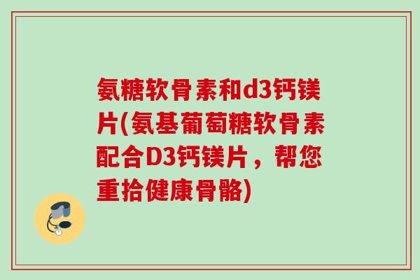 氨糖软骨素和d3钙镁片(氨基葡萄糖软骨素配合D3钙镁片，帮您重拾健康骨骼)