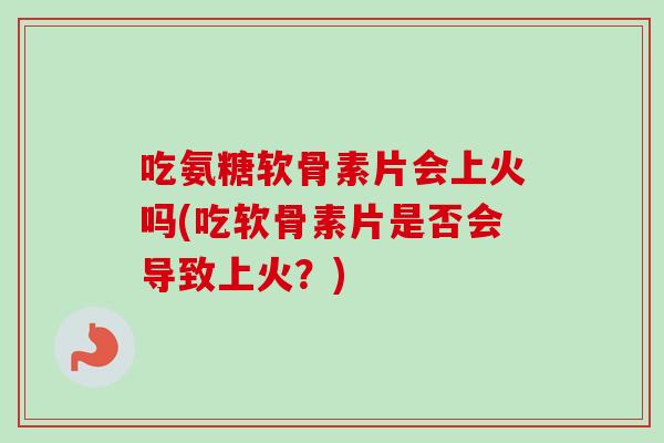 吃氨糖软骨素片会上火吗(吃软骨素片是否会导致上火？)