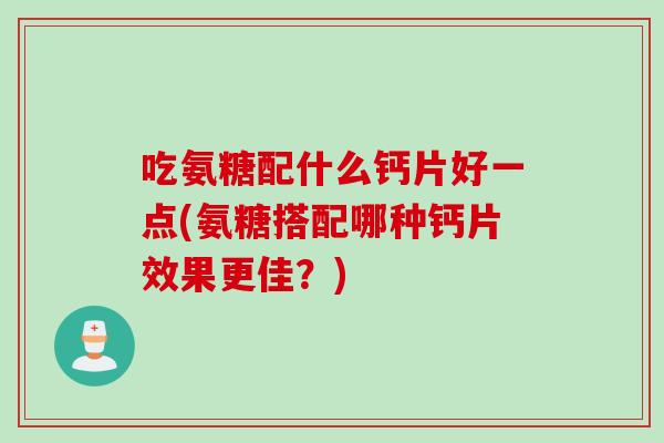 吃氨糖配什么钙片好一点(氨糖搭配哪种钙片效果更佳？)
