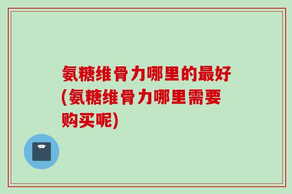 氨糖维骨力哪里的最好(氨糖维骨力哪里需要购买呢)