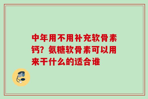 中年用不用补充软骨素钙？氨糖软骨素可以用来干什么的适合谁