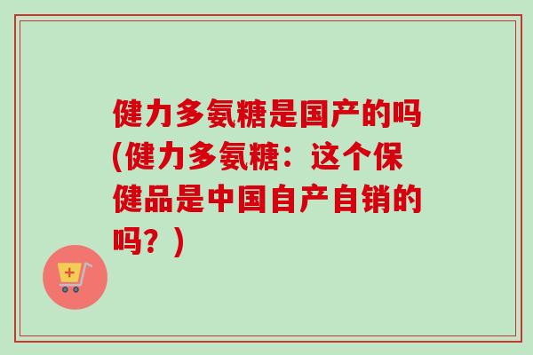 健力多氨糖是国产的吗(健力多氨糖：这个保健品是中国自产自销的吗？)