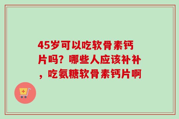 45岁可以吃软骨素钙片吗?哪些人应该补补,吃氨糖软骨素钙片啊 45岁可以吃软骨素钙片吗?哪些人应该补补,吃氨糖软骨素钙片啊