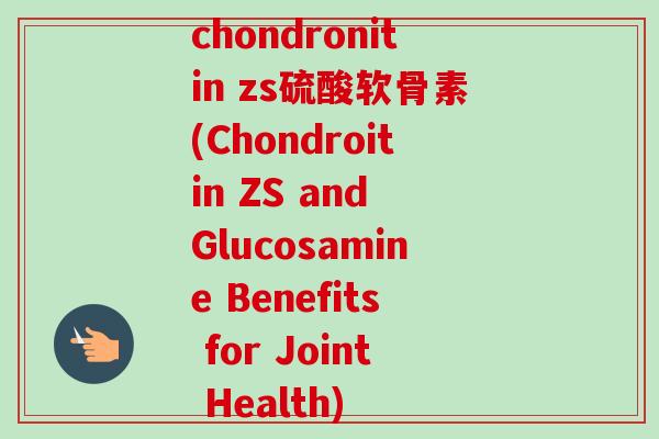 chondronitin zs硫酸软骨素(Chondroitin ZS and Glucosamine Benefits for Joint Health)