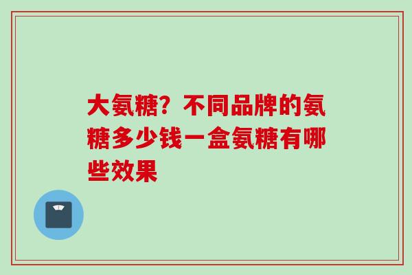 大氨糖？不同品牌的氨糖多少钱一盒氨糖有哪些效果