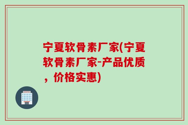 宁夏软骨素厂家(宁夏软骨素厂家-产品优质，价格实惠)