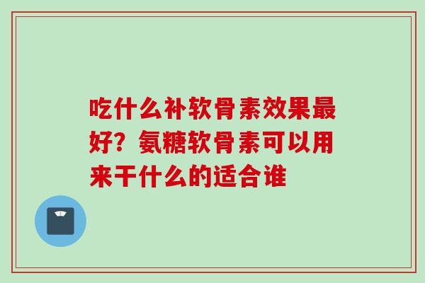 吃什么补软骨素效果最好？氨糖软骨素可以用来干什么的适合谁