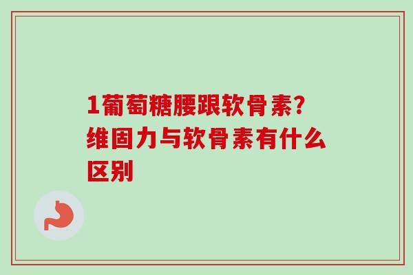 1葡萄糖腰跟软骨素？维固力与软骨素有什么区别