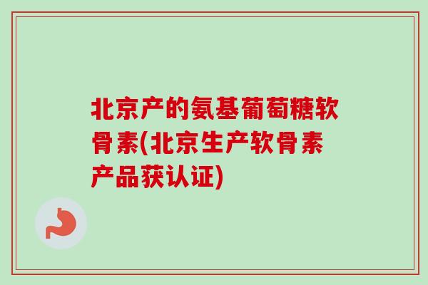北京产的氨基葡萄糖软骨素(北京生产软骨素产品获认证) 北京产的氨基葡萄糖软骨素(北京生产软骨素产品获认证)