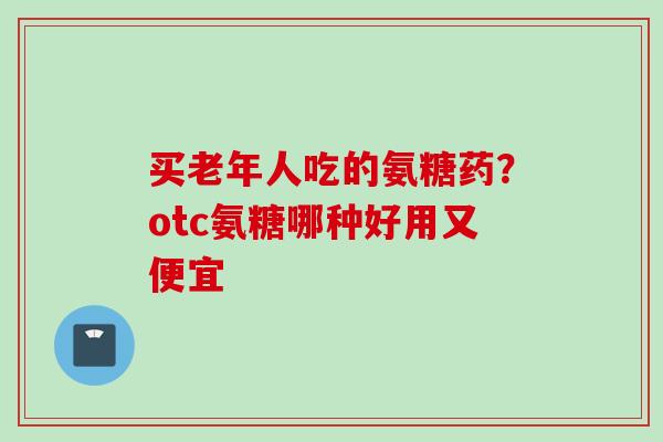 买老年人吃的氨糖药？otc氨糖哪种好用又便宜