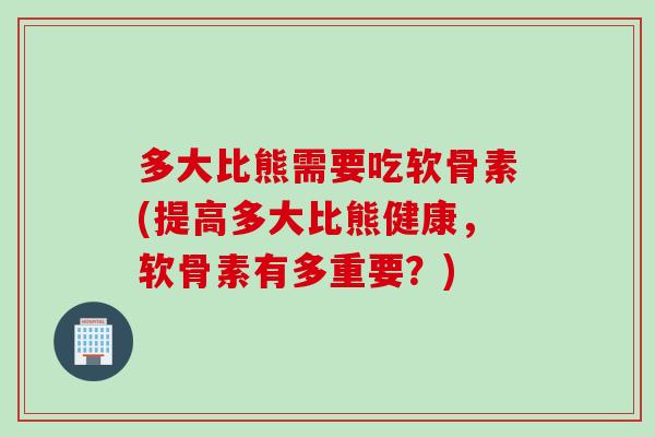多大比熊需要吃软骨素(提高多大比熊健康，软骨素有多重要？)
