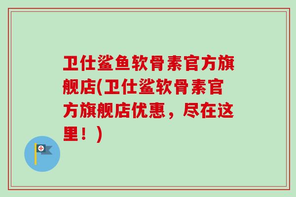 卫仕鲨鱼软骨素官方旗舰店(卫仕鲨软骨素官方旗舰店优惠，尽在这里！)