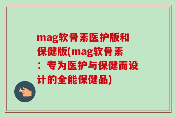 mag软骨素医护版和保健版(mag软骨素：专为医护与保健而设计的全能保健品)