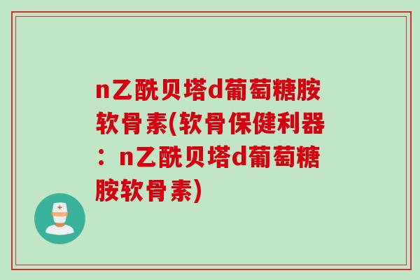 n乙酰贝塔d葡萄糖胺软骨素(软骨保健利器：n乙酰贝塔d葡萄糖胺软骨素)