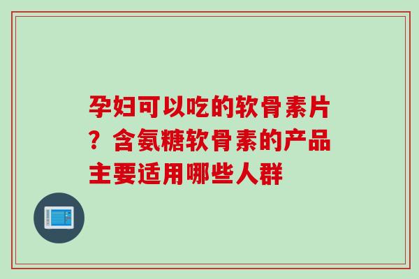 孕妇可以吃的软骨素片？含氨糖软骨素的产品主要适用哪些人群