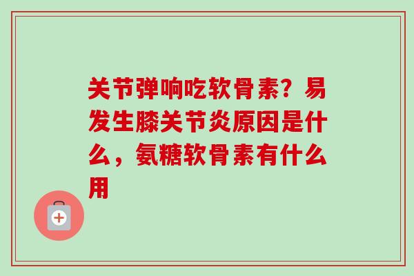 关节弹响吃软骨素？易发生膝关节炎原因是什么，氨糖软骨素有什么用