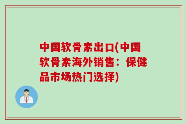 中国软骨素出口(中国软骨素海外销售：保健品市场热门选择)