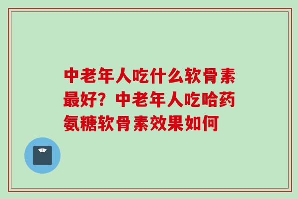 中老年人吃什么软骨素最好？中老年人吃哈药氨糖软骨素效果如何