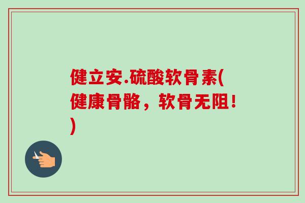 健立安.硫酸软骨素(健康骨骼，软骨无阻！)
