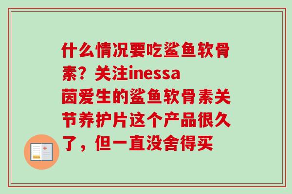 什么情况要吃鲨鱼软骨素？关注inessa茵爱生的鲨鱼软骨素关节养护片这个产品很久了，但一直没舍得买