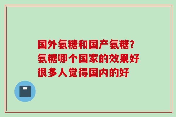 国外氨糖和国产氨糖？氨糖哪个国家的效果好很多人觉得国内的好