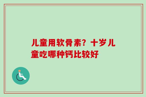 儿童用软骨素?十岁儿童吃哪种钙比较好 儿童用软骨素?十岁儿童吃哪种钙比较好