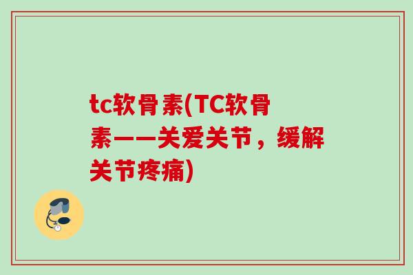 tc软骨素(TC软骨素——关爱关节，缓解关节疼痛)