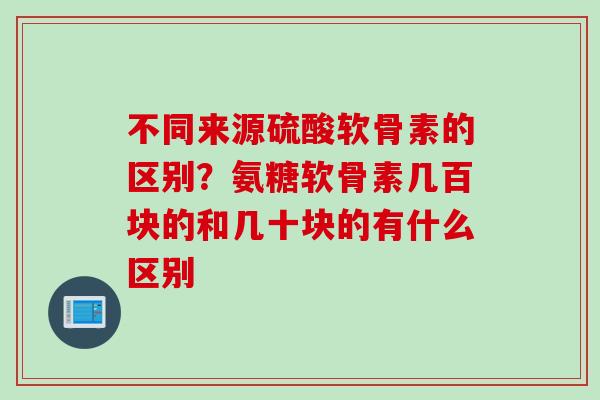 不同来源硫酸软骨素的区别？氨糖软骨素几百块的和几十块的有什么区别