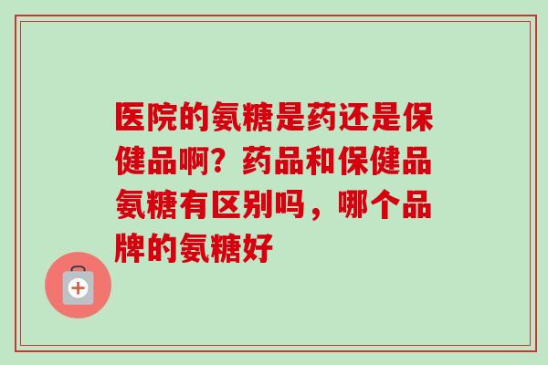 医院的氨糖是药还是保健品啊？药品和保健品氨糖有区别吗，哪个品牌的氨糖好