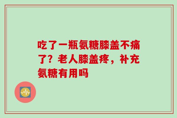 吃了一瓶氨糖膝盖不痛了？老人膝盖疼，补充氨糖有用吗