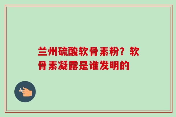 兰州硫酸软骨素粉？软骨素凝露是谁发明的