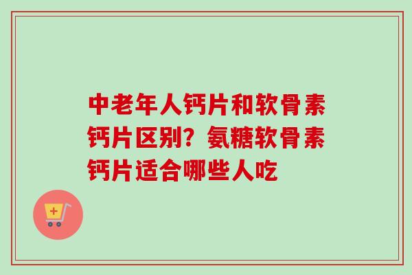 中老年人钙片和软骨素钙片区别？氨糖软骨素钙片适合哪些人吃