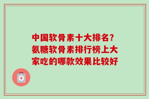 中国软骨素十大排名？氨糖软骨素排行榜上大家吃的哪款效果比较好
