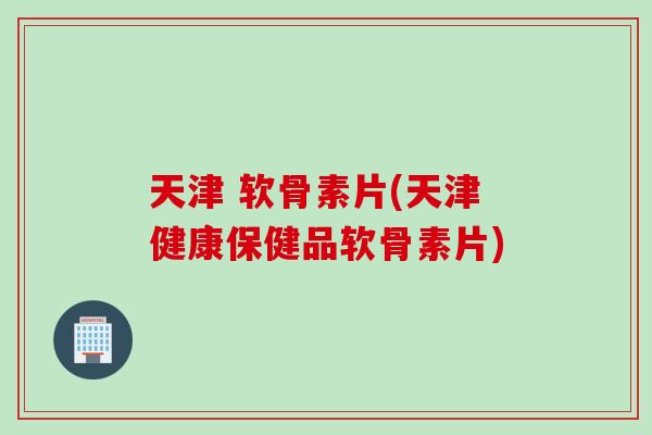 天津 软骨素片(天津健康保健品软骨素片)
