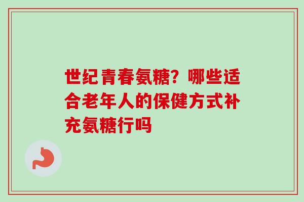 世纪青春氨糖？哪些适合老年人的保健方式补充氨糖行吗