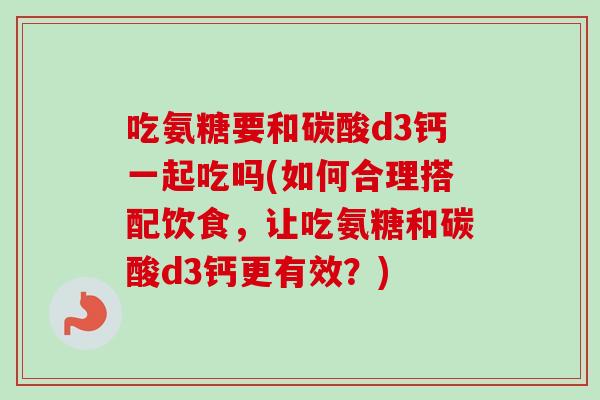 吃氨糖要和碳酸d3钙一起吃吗(如何合理搭配饮食，让吃氨糖和碳酸d3钙更有效？)